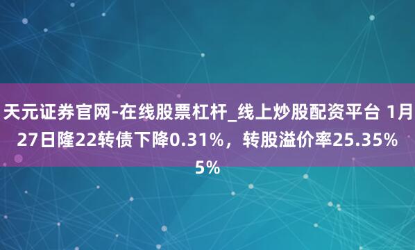 天元证券官网-在线股票杠杆_线上炒股配资平台 1月27日隆22转债下降0.31%，转股溢价率25.35%