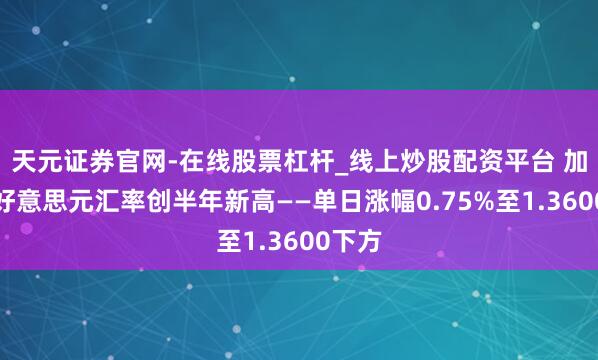 天元证券官网-在线股票杠杆_线上炒股配资平台 加元兑好意思元汇率创半年新高——单日涨幅0.75%至1.3600下方