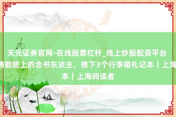 天元证券官网-在线股票杠杆_线上炒股配资平台 3小时通勤路上的念书东谈主，攒下3个行李箱札记本｜上海阅读者
