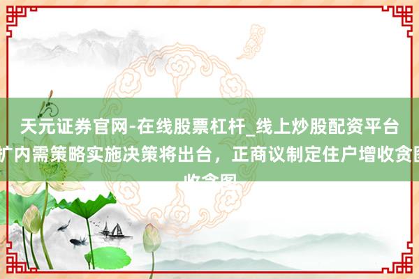天元证券官网-在线股票杠杆_线上炒股配资平台 扩内需策略实施决策将出台，正商议制定住户增收贪图