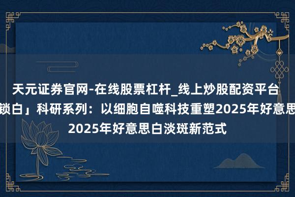 天元证券官网-在线股票杠杆_线上炒股配资平台 玉兰油「肌源锁白」科研系列：以细胞自噬科技重塑2025年好意思白淡斑新范式