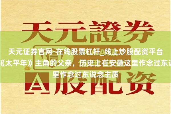 天元证券官网-在线股票杠杆_线上炒股配资平台 热播剧《太平年》主角的父亲，历史上在安徽这里作念过东说念主质