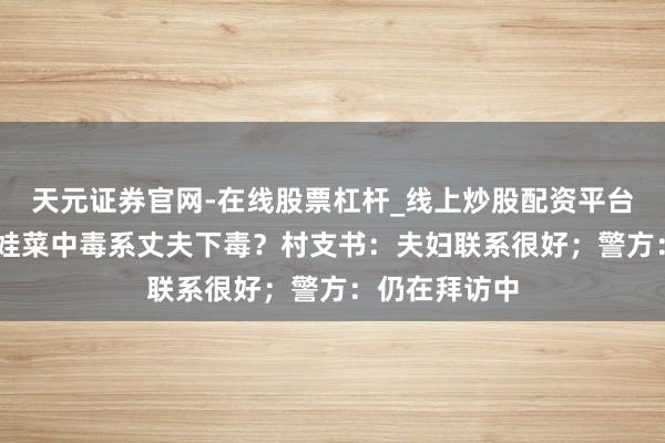 天元证券官网-在线股票杠杆_线上炒股配资平台 夫妇网购娃娃菜中毒系丈夫下毒？村支书：夫妇联系很好；警方：仍在拜访中