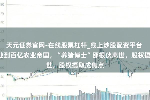 天元证券官网-在线股票杠杆_线上炒股配资平台 从2万创业到百亿农业帝国，“养猪博士”邵根伙离世，股权摄取成焦点