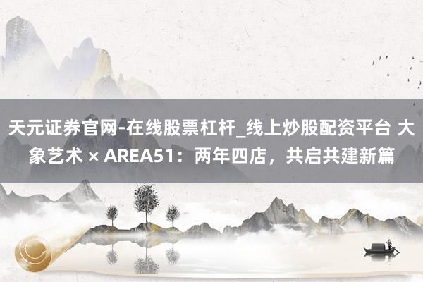 天元证券官网-在线股票杠杆_线上炒股配资平台 大象艺术 × AREA51：两年四店，共启共建新篇