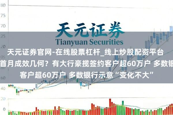 天元证券官网-在线股票杠杆_线上炒股配资平台 浪费贷“贴息”新政首月成效几何？有大行豪揽签约客户超60万户 多数银行示意“变化不大”