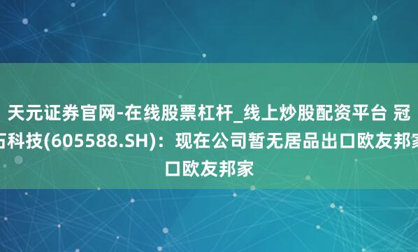 天元证券官网-在线股票杠杆_线上炒股配资平台 冠石科技(605588.SH)：现在公司暂无居品出口欧友邦家