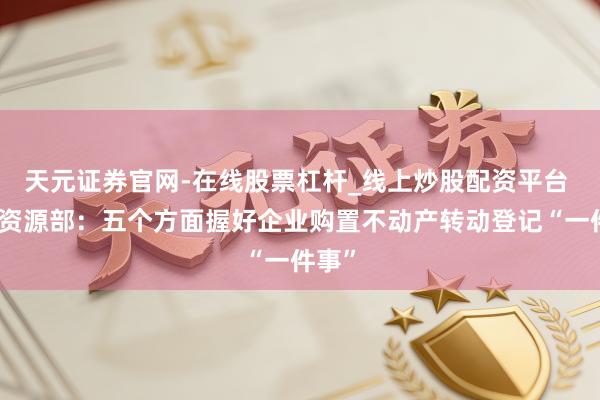 天元证券官网-在线股票杠杆_线上炒股配资平台 当然资源部：五个方面握好企业购置不动产转动登记“一件事”