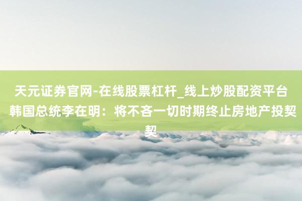 天元证券官网-在线股票杠杆_线上炒股配资平台 韩国总统李在明：将不吝一切时期终止房地产投契